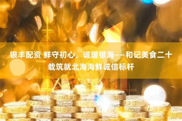 银丰配资 鲜守初心，诚暖银海——和记美食二十载筑就北海海鲜诚信标杆