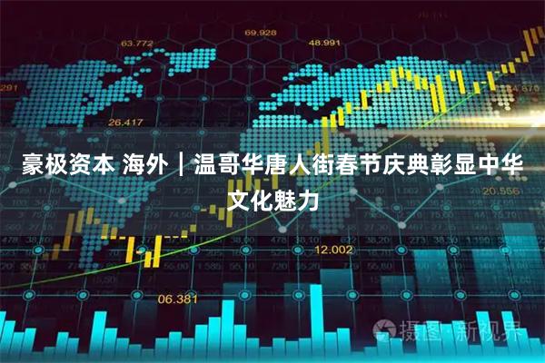 豪极资本 海外┃温哥华唐人街春节庆典彰显中华文化魅力