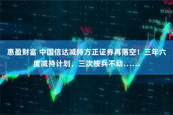 惠盈财富 中国信达减持方正证券再落空！三年六度减持计划，三次按兵不动……