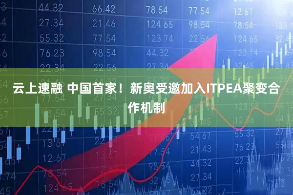 云上速融 中国首家！新奥受邀加入ITPEA聚变合作机制