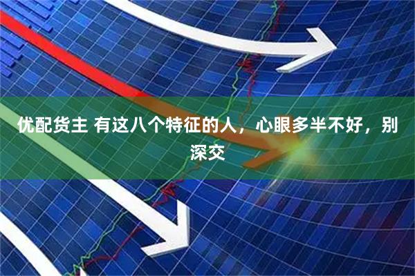 优配货主 有这八个特征的人，心眼多半不好，别深交
