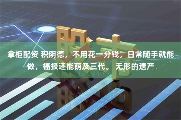 拿柜配资 积阴德，不用花一分钱，日常随手就能做，福报还能荫及三代。 无形的遗产