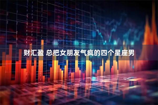 财汇盈 总把女朋友气疯的四个星座男