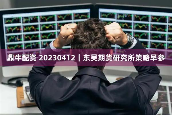 鼎牛配资 20230412｜东吴期货研究所策略早参