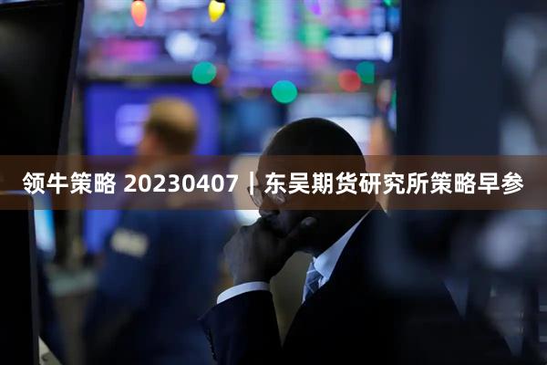 领牛策略 20230407｜东吴期货研究所策略早参