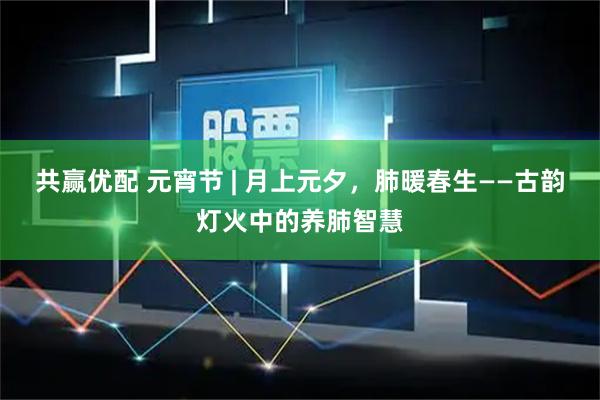共赢优配 元宵节 | 月上元夕，肺暖春生——古韵灯火中的养肺智慧