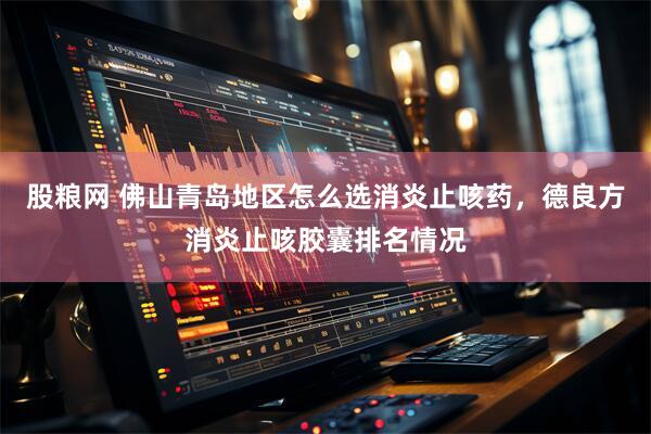 股粮网 佛山青岛地区怎么选消炎止咳药，德良方消炎止咳胶囊排名情况