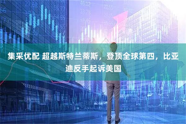 集采优配 超越斯特兰蒂斯，登顶全球第四，比亚迪反手起诉美国