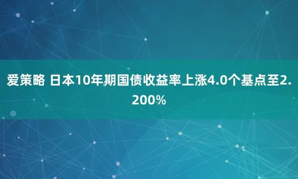 爱策略 日本10年期国债收益率上涨4.0个基点至2.200%