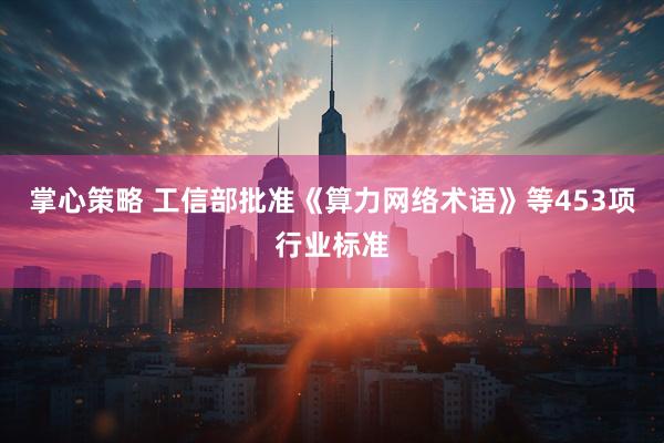 掌心策略 工信部批准《算力网络术语》等453项行业标准