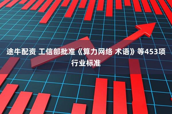途牛配资 工信部批准《算力网络 术语》等453项行业标准