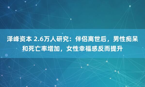 泽峰资本 2.6万人研究：伴侣离世后，男性痴呆和死亡率增加，女性幸福感反而提升