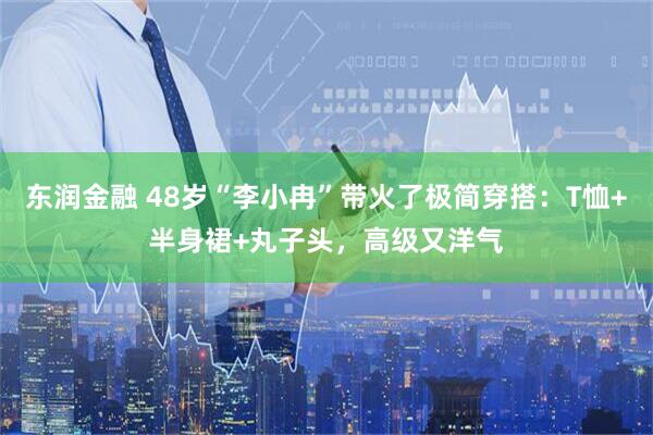 东润金融 48岁“李小冉”带火了极简穿搭：T恤+半身裙+丸子头，高级又洋气