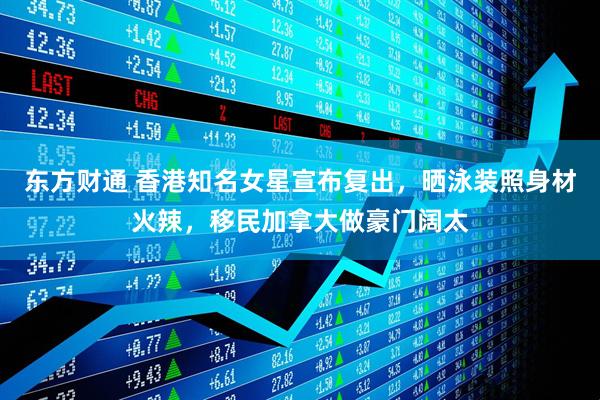 东方财通 香港知名女星宣布复出，晒泳装照身材火辣，移民加拿大做豪门阔太