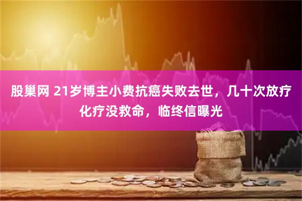 股巢网 21岁博主小费抗癌失败去世，几十次放疗化疗没救命，临终信曝光