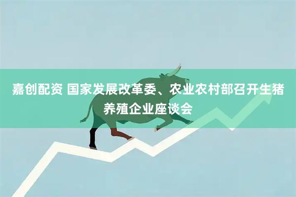 嘉创配资 国家发展改革委、农业农村部召开生猪养殖企业座谈会