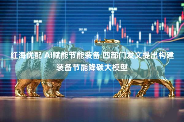 红海优配 AI赋能节能装备 四部门发文提出构建装备节能降碳大模型