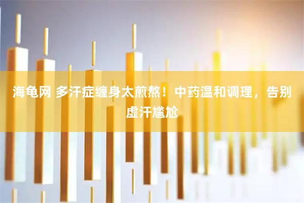 海龟网 多汗症缠身太煎熬！中药温和调理，告别虚汗尴尬