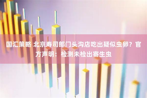 国汇策略 北京寿司郎门头沟店吃出疑似虫卵？官方声明：检测未检出寄生虫