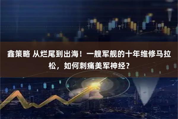 鑫策略 从烂尾到出海！一艘军舰的十年维修马拉松，如何刺痛美军神经？