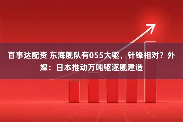 百事达配资 东海舰队有055大驱，针锋相对？外媒：日本推动万吨驱逐舰建造
