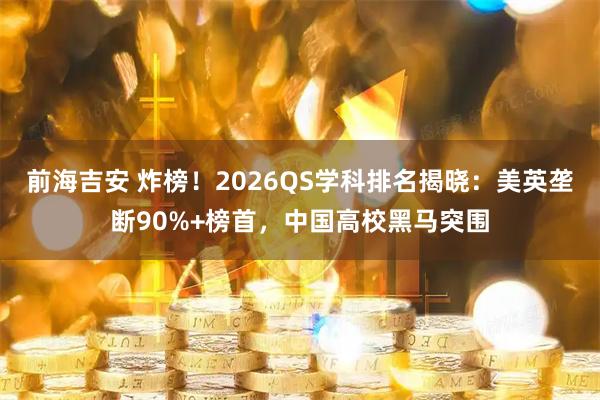前海吉安 炸榜！2026QS学科排名揭晓：美英垄断90%+榜首，中国高校黑马突围