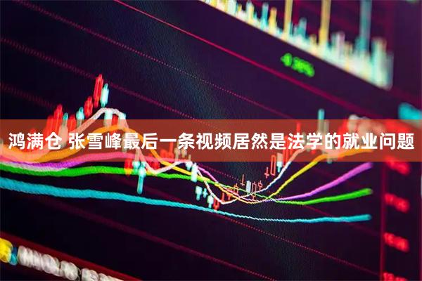 鸿满仓 张雪峰最后一条视频居然是法学的就业问题