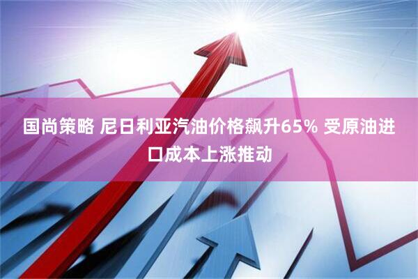 国尚策略 尼日利亚汽油价格飙升65% 受原油进口成本上涨推动