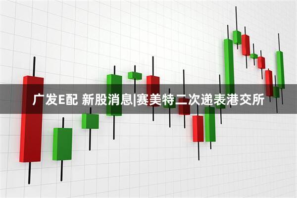 广发E配 新股消息|赛美特二次递表港交所