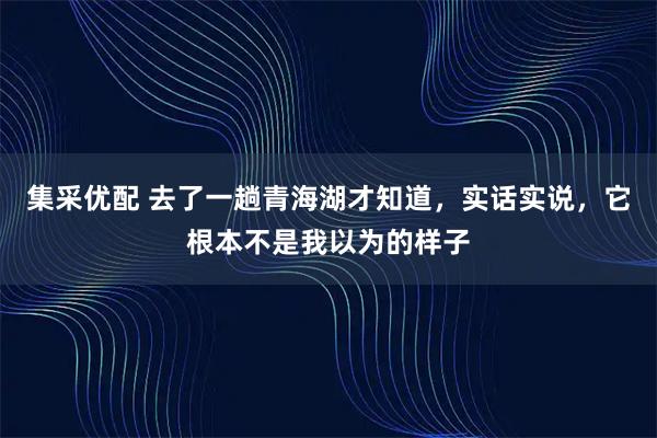 集采优配 去了一趟青海湖才知道，实话实说，它根本不是我以为的样子