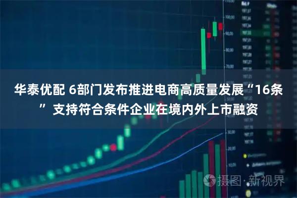 华泰优配 6部门发布推进电商高质量发展“16条” 支持符合条件企业在境内外上市融资
