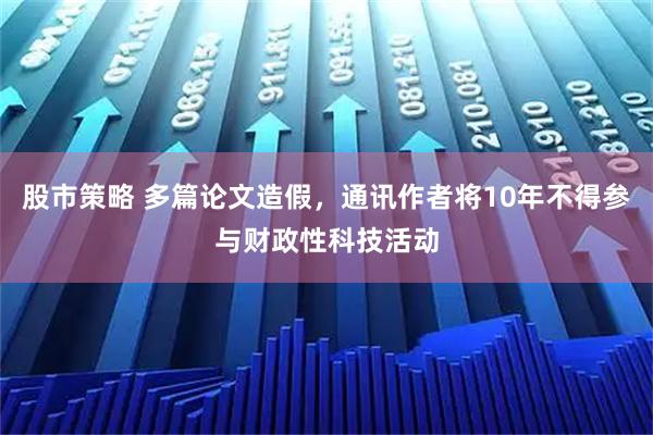 股市策略 多篇论文造假，通讯作者将10年不得参与财政性科技活动