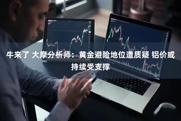 牛来了 大摩分析师：黄金避险地位遭质疑 铝价或持续受支撑