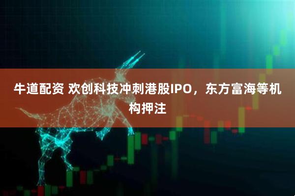 牛道配资 欢创科技冲刺港股IPO，东方富海等机构押注