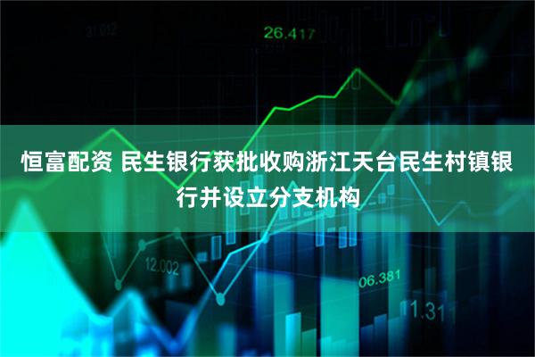恒富配资 民生银行获批收购浙江天台民生村镇银行并设立分支机构