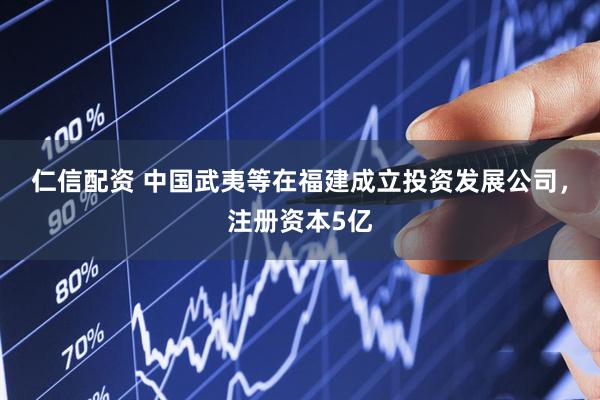 仁信配资 中国武夷等在福建成立投资发展公司，注册资本5亿