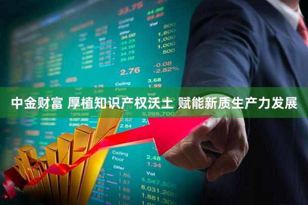 中金财富 厚植知识产权沃土 赋能新质生产力发展