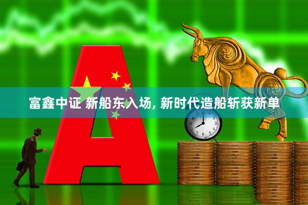 富鑫中证 新船东入场, 新时代造船斩获新单