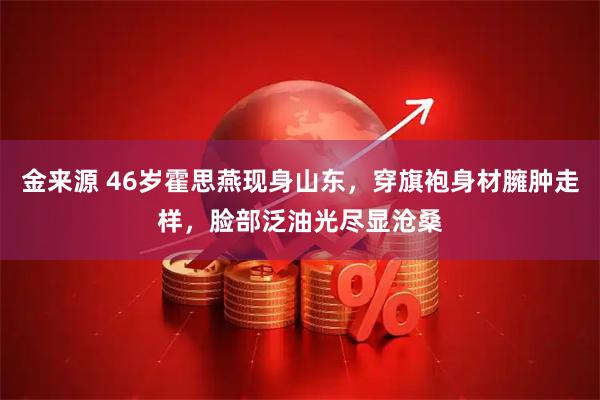 金来源 46岁霍思燕现身山东,穿旗袍身材臃肿走样,脸部泛油光尽显沧桑