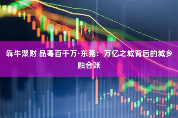 犇牛聚财 品粤百千万·东莞：万亿之城背后的城乡融合账