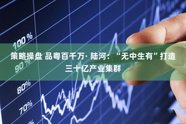 策略操盘 品粤百千万· 陆河：“无中生有”打造三十亿产业集群