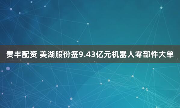 贵丰配资 美湖股份签9.43亿元机器人零部件大单