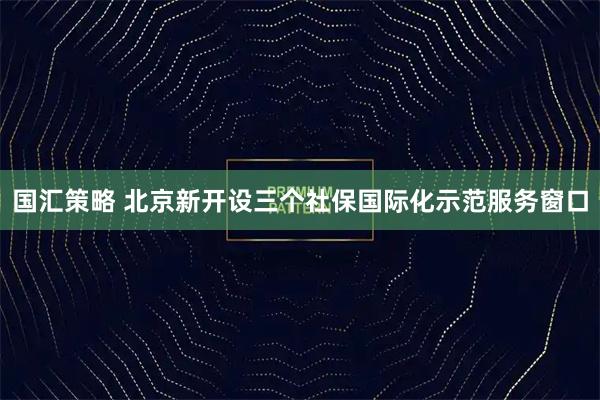 国汇策略 北京新开设三个社保国际化示范服务窗口