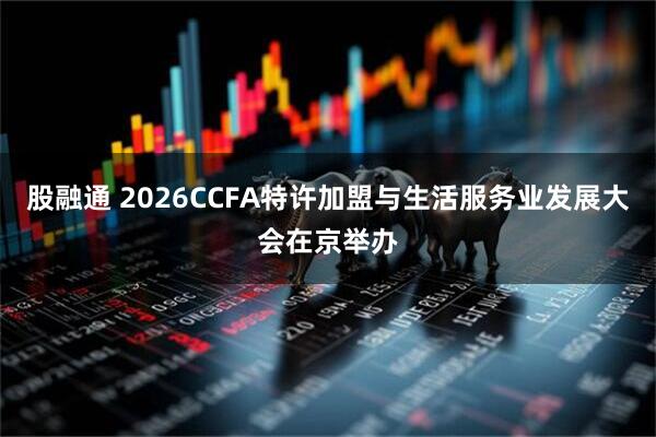 股融通 2026CCFA特许加盟与生活服务业发展大会在京举办