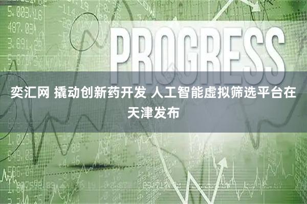 奕汇网 撬动创新药开发 人工智能虚拟筛选平台在天津发布