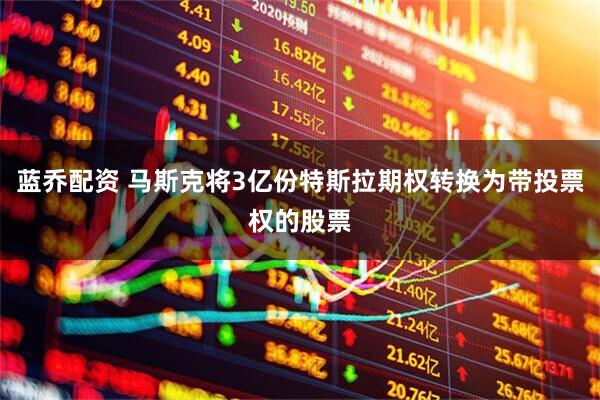 蓝乔配资 马斯克将3亿份特斯拉期权转换为带投票权的股票