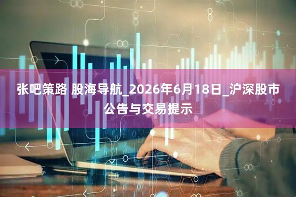 张吧策路 股海导航_2026年6月18日_沪深股市公告与交易提示