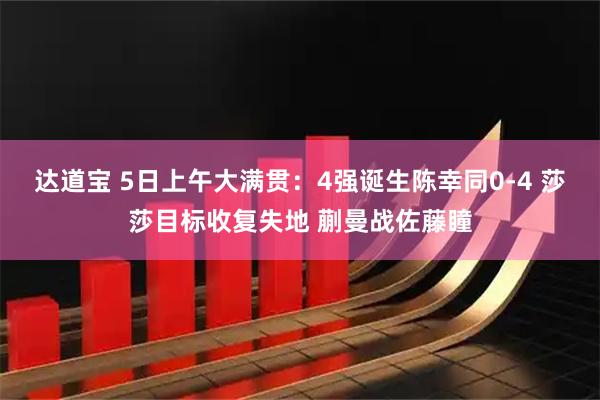 达道宝 5日上午大满贯:4强诞生陈幸同0-4 莎莎目标收复失地 蒯曼战佐藤瞳