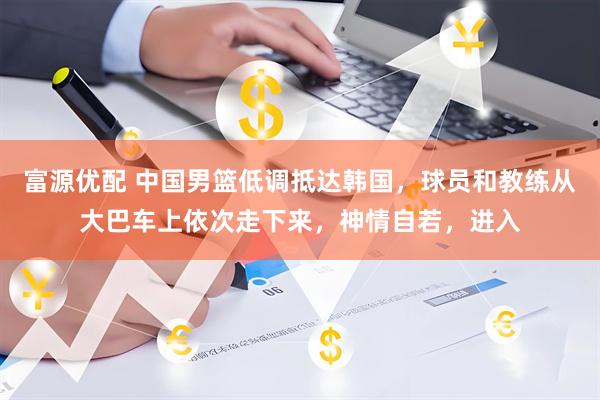 富源优配 中国男篮低调抵达韩国，球员和教练从大巴车上依次走下来，神情自若，进入