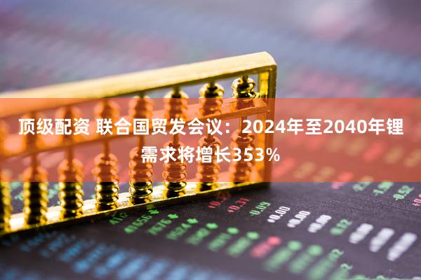 顶级配资 联合国贸发会议:2024年至2040年锂需求将增长353%